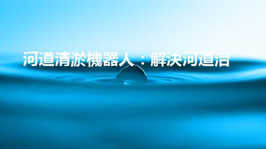 河道清淤機器人：解決河道治理難題？